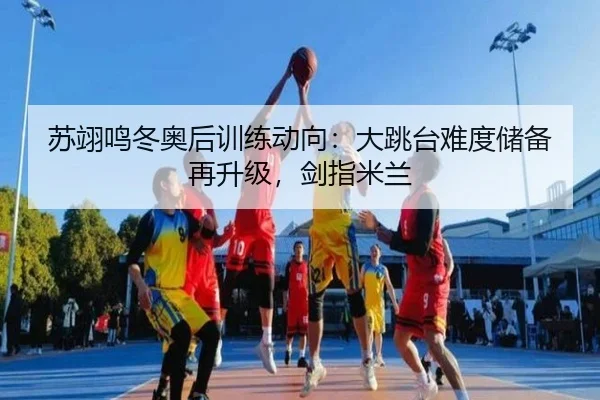 苏翊鸣冬奥后训练动向：大跳台难度储备再升级，剑指米兰