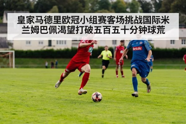 皇家马德里欧冠小组赛客场挑战国际米兰姆巴佩渴望打破五百五十分钟球荒